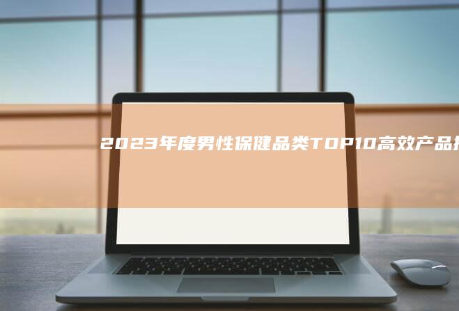 2023年度男性保健品类TOP10高效产品排行榜